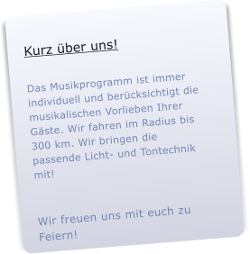 Kurz �ns!  Das Musikprogramm ist immer individuell und ber�htigt die musikalischen Vorlieben Ihrer G�e. Wir fahren im Radius bis 300 km. Wir bringen die passende Licht- und Tontechnik mit!     Wir freuen uns mit euch zu Feiern!